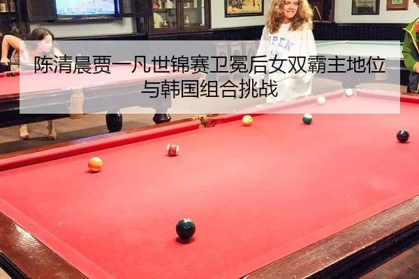 陈清晨贾一凡世锦赛卫冕后女双霸主地位与韩国组合挑战